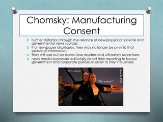 Chomsky: Manufacturing
Consent
O Further distortion through the reliance of newspapers on private and
governmental news sources
O If a newspaper displeases, they may no longer be privy to that
source of information
O They will lose out on stories, lose readers and ultimately advertisers
O news media businesses editorially distort their reporting to favour
government and corporate policies in order to stay in business
 