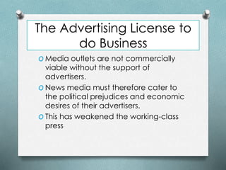The Advertising License to
do Business
O Media outlets are not commercially
viable without the support of
advertisers.
O News media must therefore cater to
the political prejudices and economic
desires of their advertisers.
O This has weakened the working-class
press
 