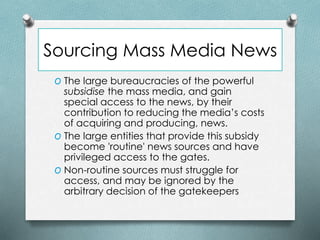 Sourcing Mass Media News
O The large bureaucracies of the powerful
subsidise the mass media, and gain
special access to the news, by their
contribution to reducing the media’s costs
of acquiring and producing, news.
O The large entities that provide this subsidy
become 'routine' news sources and have
privileged access to the gates.
O Non-routine sources must struggle for
access, and may be ignored by the
arbitrary decision of the gatekeepers
 