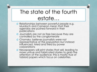 The state of the fourth
estate…
O Relationships between powerful people e.g.
Murdoch and Cameron mean that their
agendas are pushed forward in their
publications
O Journalists are not as free because they are
controlled by the conglomerate
O Chomsky: believes journalists were not
representative of the population but instead
influenced, hired and fired by power
corporations
O Newspapers will print stories that sell, leading to
more untrue and fabricated stories to grab the
attention of the audience; this is mostly true of
tabloid papers which focus on celebrities.
 