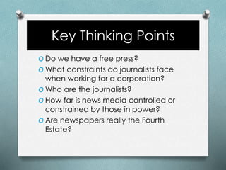 Key Thinking Points
O Do we have a free press?
O What constraints do journalists face
when working for a corporation?
O Who are the journalists?
O How far is news media controlled or
constrained by those in power?
O Are newspapers really the Fourth
Estate?
 