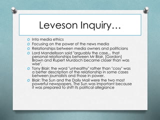 Leveson Inquiry…
O Into media ethics
O Focusing on the power of the news media
O Relationships between media owners and politicians
O Lord Mandellsson said "arguably the case... that
personal relationships between Mr Blair, [Gordon]
Brown and Rupert Murdoch became closer than was
wise".
O Tony Blair: the word "unhealthy" rather than "cosy" was
a better description of the relationship in some cases
between journalists and those in power.
O Blair: The Sun and the Daily Mail were the two most
powerful newspapers. The Sun was important because
it was prepared to shift its political allegiance
 