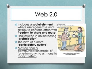 Web 2.0
O Includes a social element
where users generate and
distribute content, often with
freedom to share and reuse
O Has resulted in an increasing
‘globalisation’
O The birth of a more
‘participatory culture’
O Moving from a
communication model of
‘one-to-many’ to a ‘many to
many’ system
 