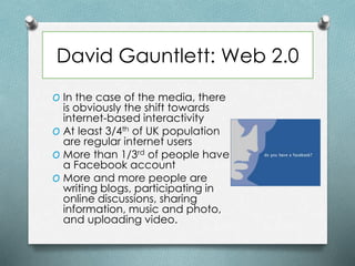 David Gauntlett: Web 2.0
O In the case of the media, there
is obviously the shift towards
internet-based interactivity
O At least 3/4th of UK population
are regular internet users
O More than 1/3rd of people have
a Facebook account
O More and more people are
writing blogs, participating in
online discussions, sharing
information, music and photo,
and uploading video.
 
