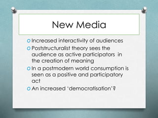New Media
O Increased interactivity of audiences
O Poststructuralist theory sees the
audience as active participators in
the creation of meaning
O In a postmodern world consumption is
seen as a positive and participatory
act
O An increased ‘democratisation’?
 