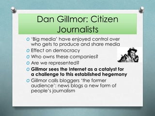 Dan Gillmor: Citizen
Journalists
O ‘Big media’ have enjoyed control over
who gets to produce and share media
O Effect on democracy
O Who owns these companies?
O Are we represented?
O Gillmor sees the Internet as a catalyst for
a challenge to this established hegemony
O Gillmor calls bloggers ‘the former
audience’: news blogs a new form of
people’s journalism
 