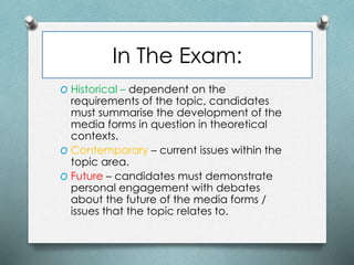 In The Exam:
O Historical – dependent on the
requirements of the topic, candidates
must summarise the development of the
media forms in question in theoretical
contexts.
O Contemporary – current issues within the
topic area.
O Future – candidates must demonstrate
personal engagement with debates
about the future of the media forms /
issues that the topic relates to.
 