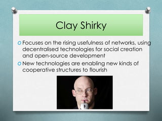 Clay Shirky
O Focuses on the rising usefulness of networks, using
decentralised technologies for social creation
and open-source development
O New technologies are enabling new kinds of
cooperative structures to flourish
 