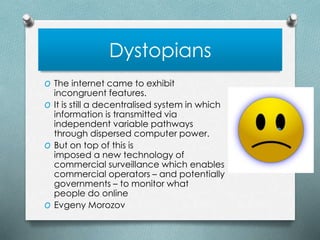 Dystopians
O The internet came to exhibit
incongruent features.
O It is still a decentralised system in which
information is transmitted via
independent variable pathways
through dispersed computer power.
O But on top of this is
imposed a new technology of
commercial surveillance which enables
commercial operators – and potentially
governments – to monitor what
people do online
O Evgeny Morozov
 
