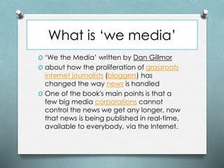 What is ‘we media’
O ‘We the Media’ written by Dan Gillmor
O about how the proliferation of grassroots
internet journalists (bloggers) has
changed the way news is handled
O One of the book's main points is that a
few big media corporations cannot
control the news we get any longer, now
that news is being published in real-time,
available to everybody, via the Internet.
 