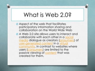 What is Web 2.0?
O Aspect of the web that facilitates
participatory information sharing and
collaboration on the World Wide Web
O A Web 2.0 site allows users to interact and
collaborate with each other in a social
media dialogue as creators (prosumers) of
user-generated content in a virtual
community, in contrast to websites where
users (consumers) are limited to the
passive viewing of content that was
created for them.
 