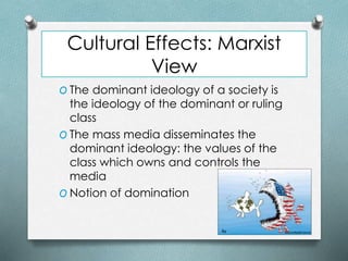 Cultural Effects: Marxist
View
O The dominant ideology of a society is
the ideology of the dominant or ruling
class
O The mass media disseminates the
dominant ideology: the values of the
class which owns and controls the
media
O Notion of domination
 
