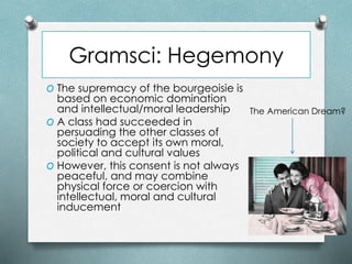 Gramsci: Hegemony
O The supremacy of the bourgeoisie is
based on economic domination
and intellectual/moral leadership
O A class had succeeded in
persuading the other classes of
society to accept its own moral,
political and cultural values
O However, this consent is not always
peaceful, and may combine
physical force or coercion with
intellectual, moral and cultural
inducement
The American Dream?
 