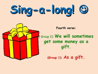 Sing-a-long!Sing-a-long! 
Fourth verse:
( Group 2): We will sometimes
get some money as a
gift.
(Group 1): As a gift.
 