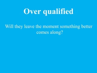 Over qualified
Will they leave the moment something better
comes along?
 