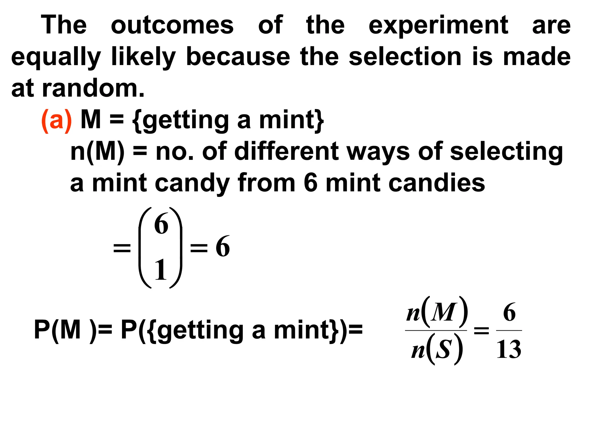 The outcomes of the experiment are
equally likely because the selection is made
at random.
(a) M = {getting a mint}
n(M) = no. of different ways of selecting
a mint candy from 6 mint candies
6
1
6
=






=
P(M )= P({getting a mint})=
( )
( ) 13
6
=
S
n
M
n
 