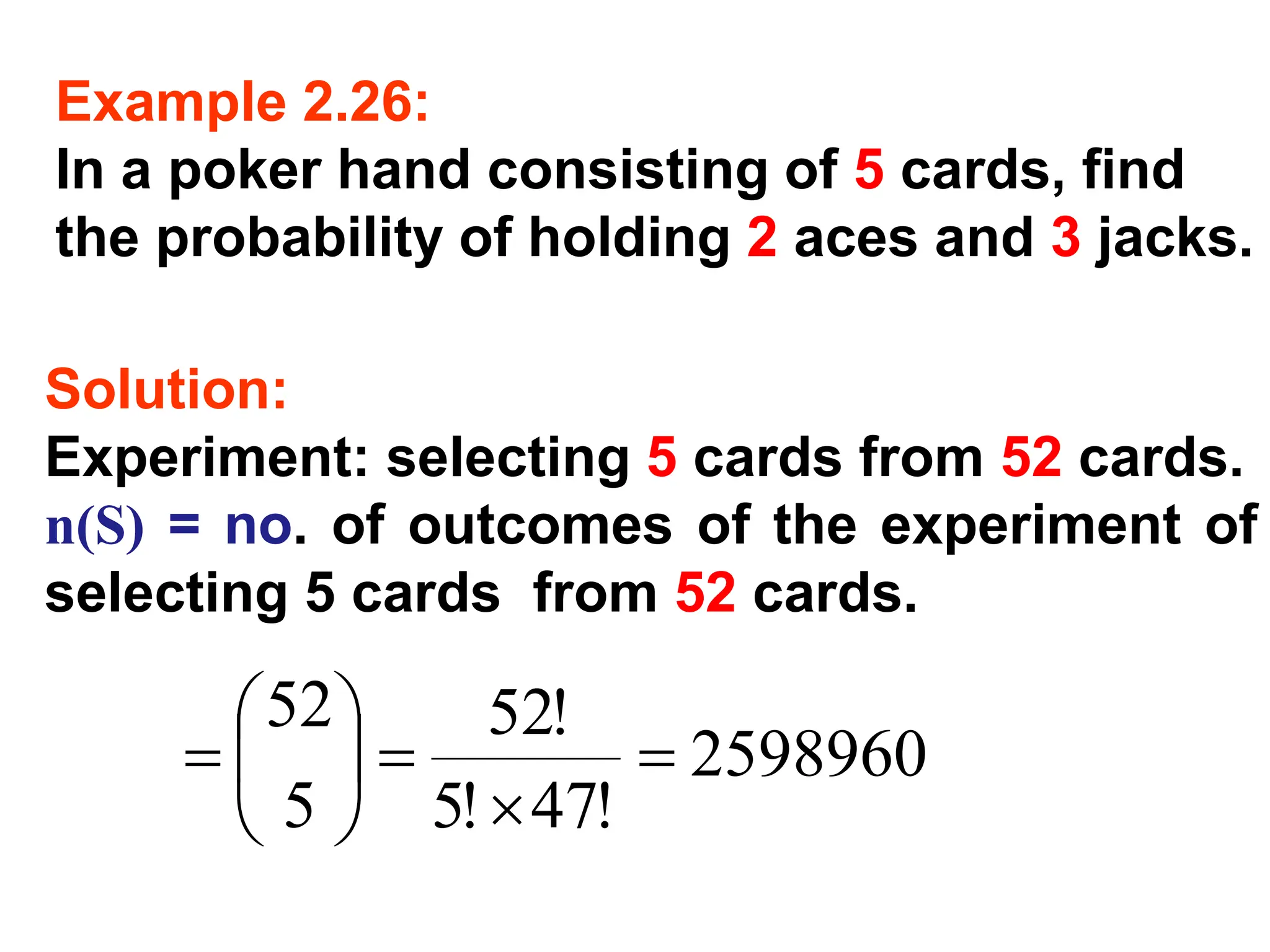Example 2.26:
In a poker hand consisting of 5 cards, find
the probability of holding 2 aces and 3 jacks.
Solution:
Experiment: selecting 5 cards from 52 cards.
n(S) = no. of outcomes of the experiment of
selecting 5 cards from 52 cards.
2598960
!
47
!
5
!
52
5
52
=

=






=
 