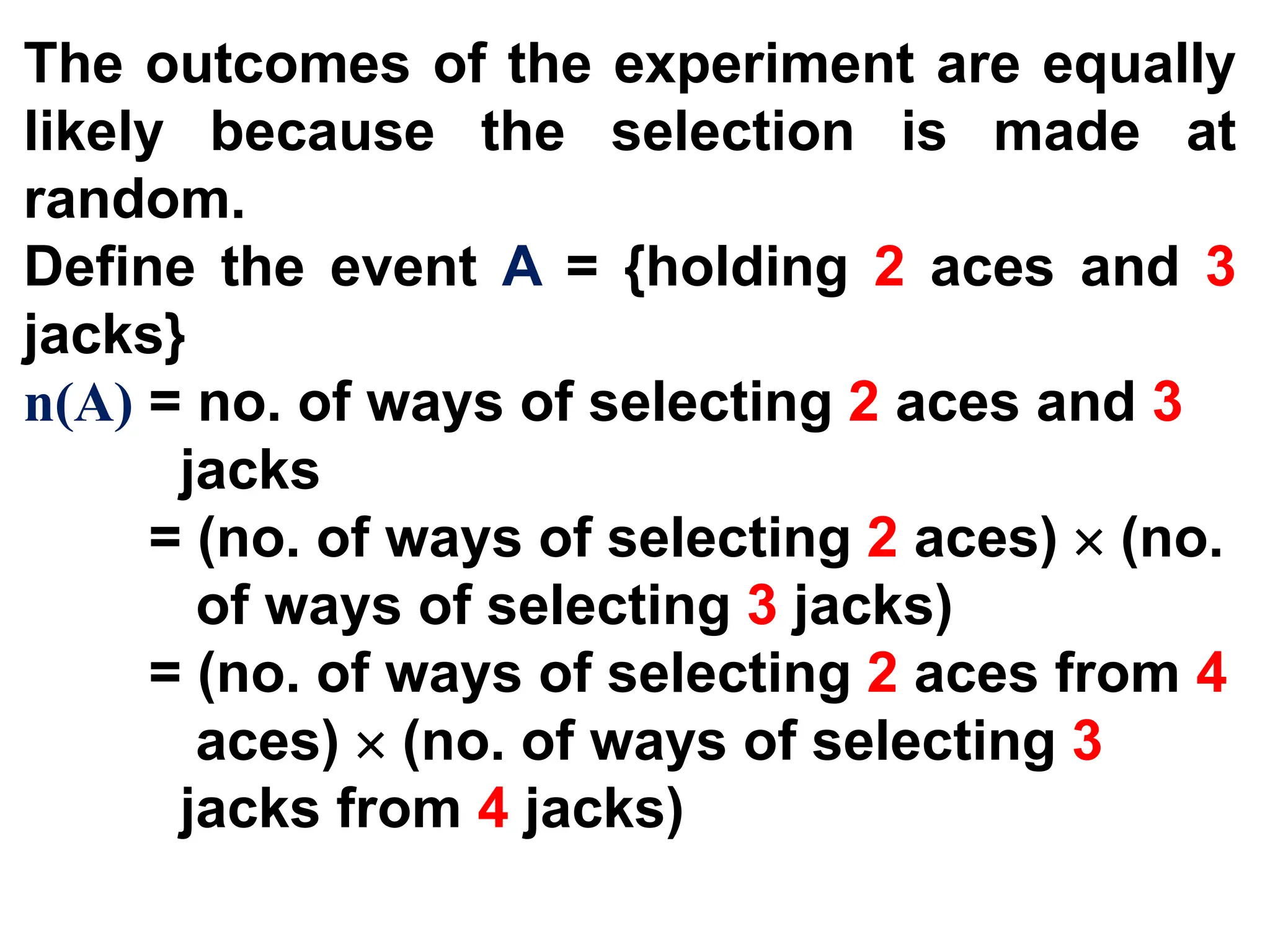 The outcomes of the experiment are equally
likely because the selection is made at
random.
Define the event A = {holding 2 aces and 3
jacks}
n(A) = no. of ways of selecting 2 aces and 3
jacks
= (no. of ways of selecting 2 aces)  (no.
of ways of selecting 3 jacks)
= (no. of ways of selecting 2 aces from 4
aces)  (no. of ways of selecting 3
jacks from 4 jacks)
 