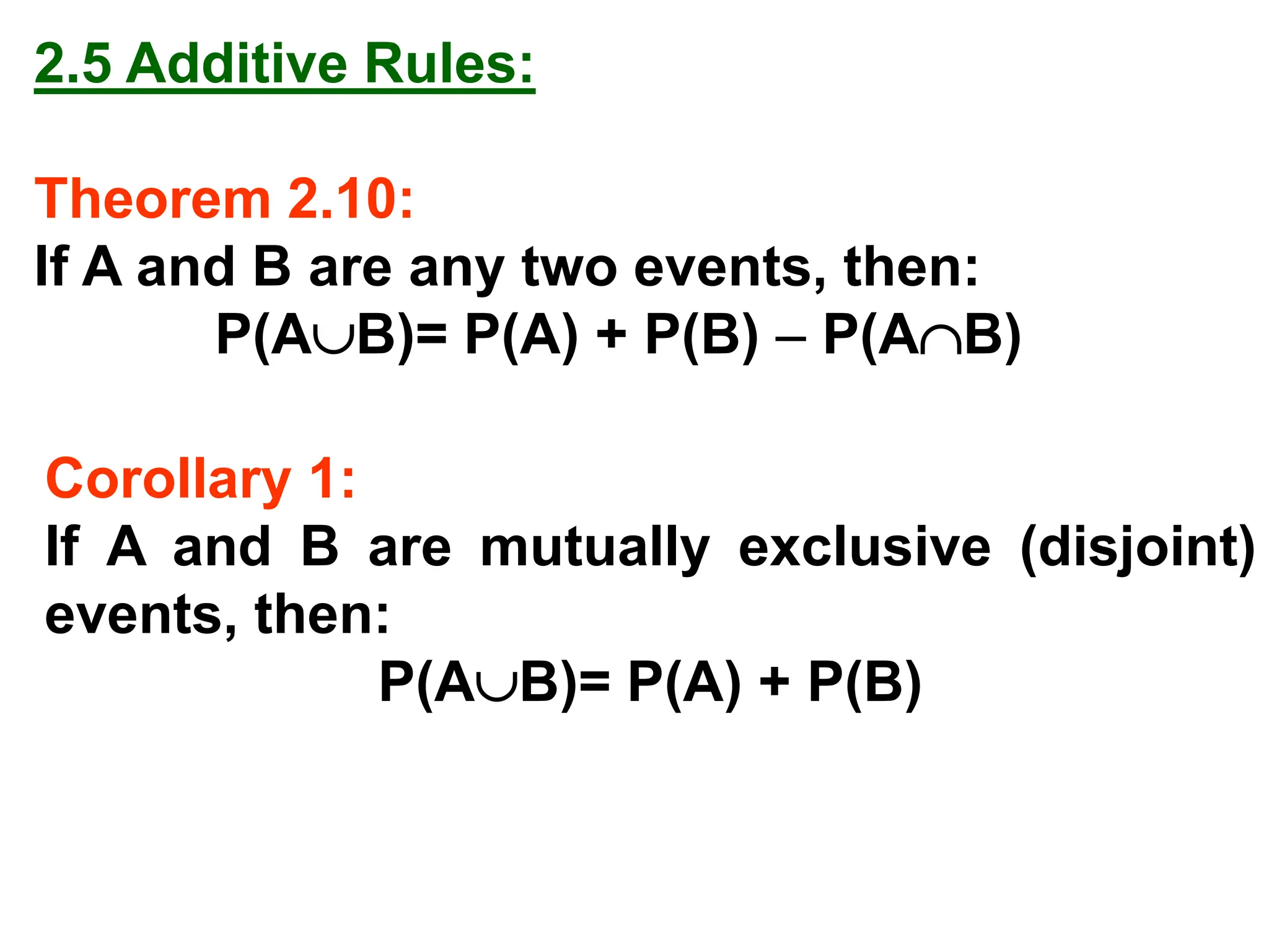 2.5 Additive Rules:
Theorem 2.10:
If A and B are any two events, then:
P(AB)= P(A) + P(B) − P(AB)
Corollary 1:
If A and B are mutually exclusive (disjoint)
events, then:
P(AB)= P(A) + P(B)
 