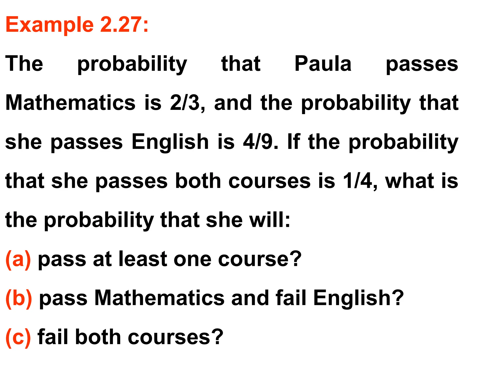 Example 2.27:
The probability that Paula passes
Mathematics is 2/3, and the probability that
she passes English is 4/9. If the probability
that she passes both courses is 1/4, what is
the probability that she will:
(a) pass at least one course?
(b) pass Mathematics and fail English?
(c) fail both courses?
 