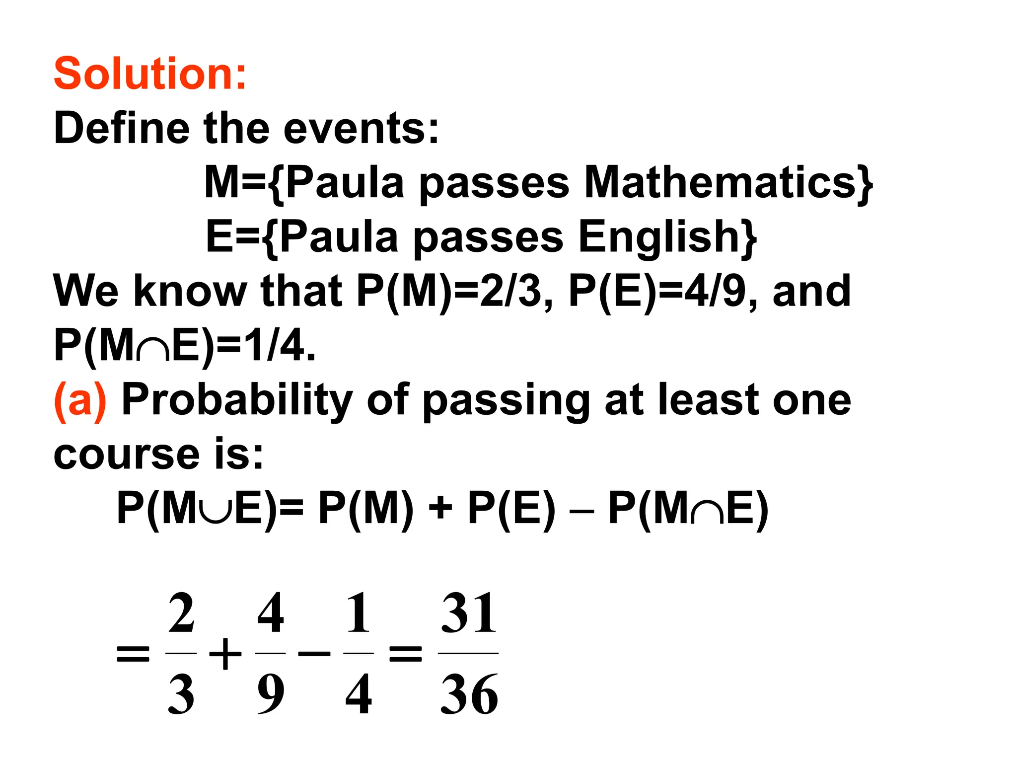 Solution:
Define the events:
M={Paula passes Mathematics}
E={Paula passes English}
We know that P(M)=2/3, P(E)=4/9, and
P(ME)=1/4.
(a) Probability of passing at least one
course is:
P(ME)= P(M) + P(E) − P(ME)
36
31
4
1
9
4
3
2
=
−
+
=
 