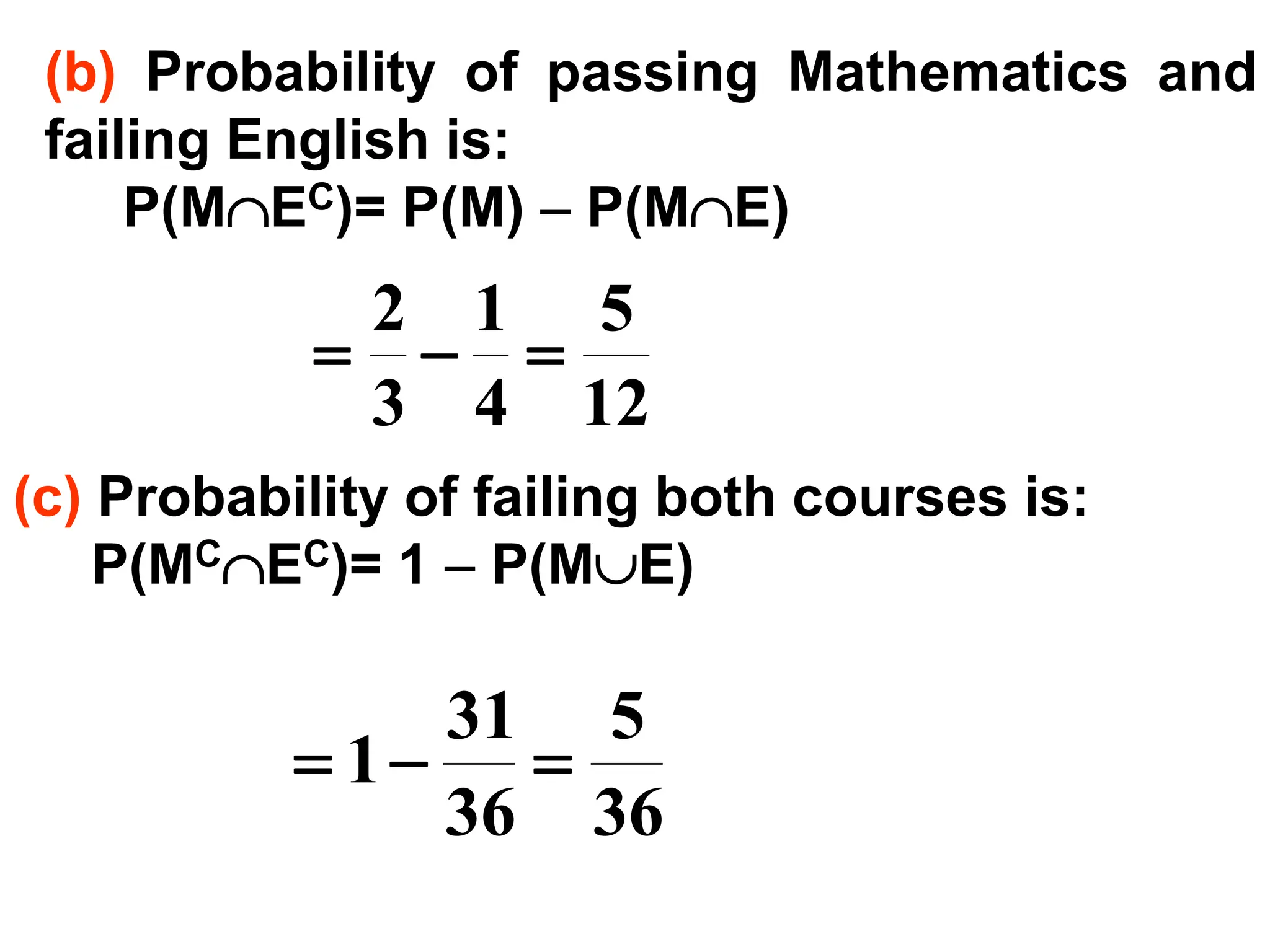 (b) Probability of passing Mathematics and
failing English is:
P(MEC)= P(M) − P(ME)
12
5
4
1
3
2
=
−
=
(c) Probability of failing both courses is:
P(MCEC)= 1 − P(ME)
36
5
36
31
1 =
−
=
 