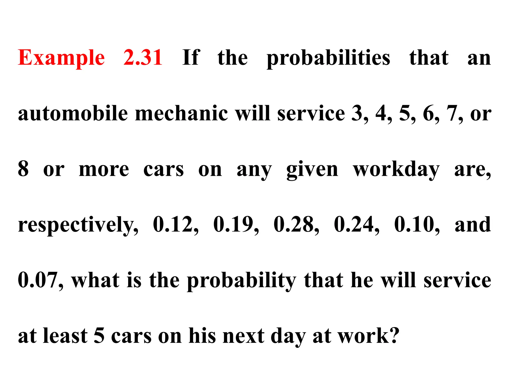 Example 2.31 If the probabilities that an
automobile mechanic will service 3, 4, 5, 6, 7, or
8 or more cars on any given workday are,
respectively, 0.12, 0.19, 0.28, 0.24, 0.10, and
0.07, what is the probability that he will service
at least 5 cars on his next day at work?
 
