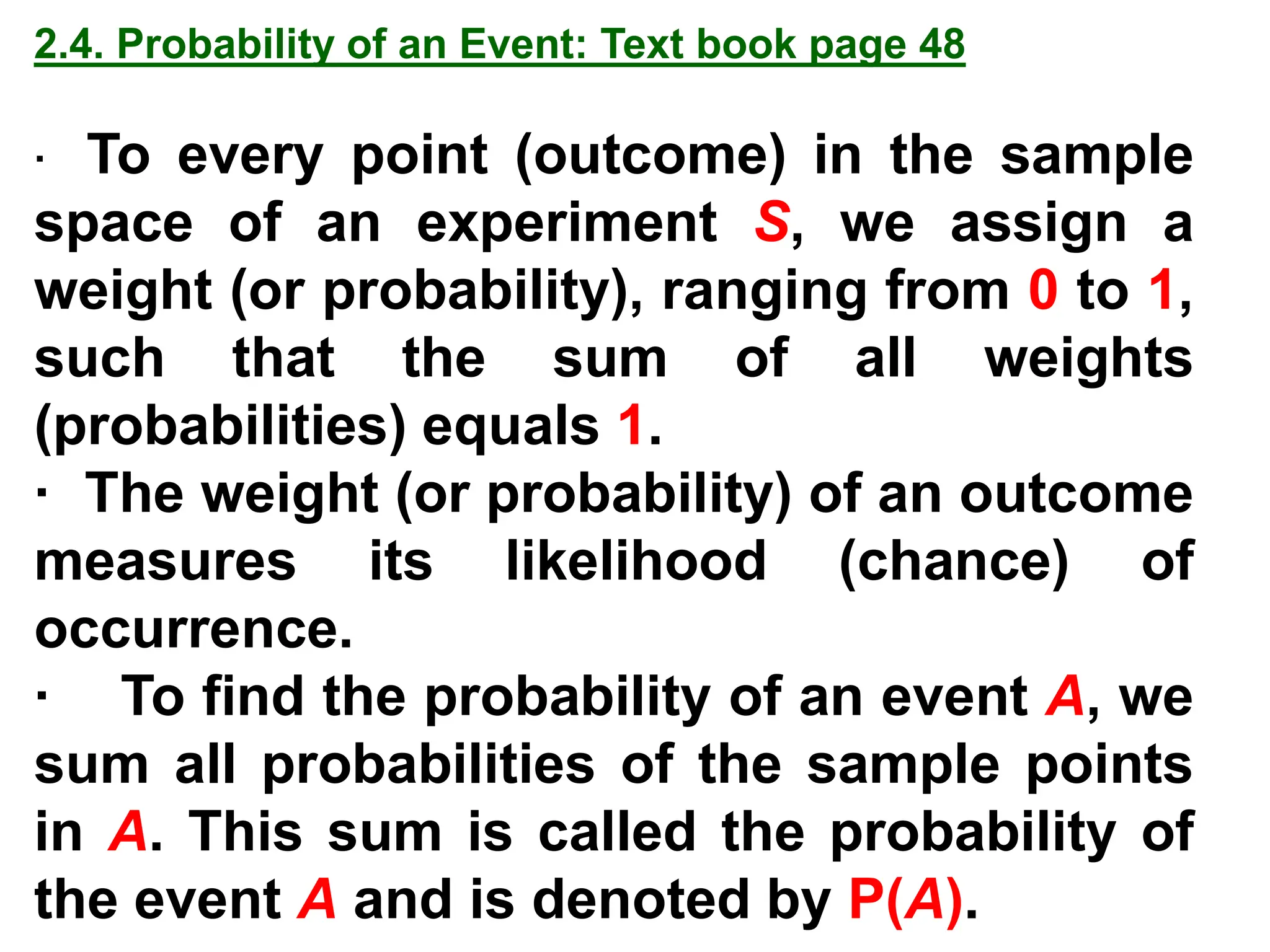 2.4. Probability of an Event: Text book page 48
· To every point (outcome) in the sample
space of an experiment S, we assign a
weight (or probability), ranging from 0 to 1,
such that the sum of all weights
(probabilities) equals 1.
· The weight (or probability) of an outcome
measures its likelihood (chance) of
occurrence.
· To find the probability of an event A, we
sum all probabilities of the sample points
in A. This sum is called the probability of
the event A and is denoted by P(A).
 