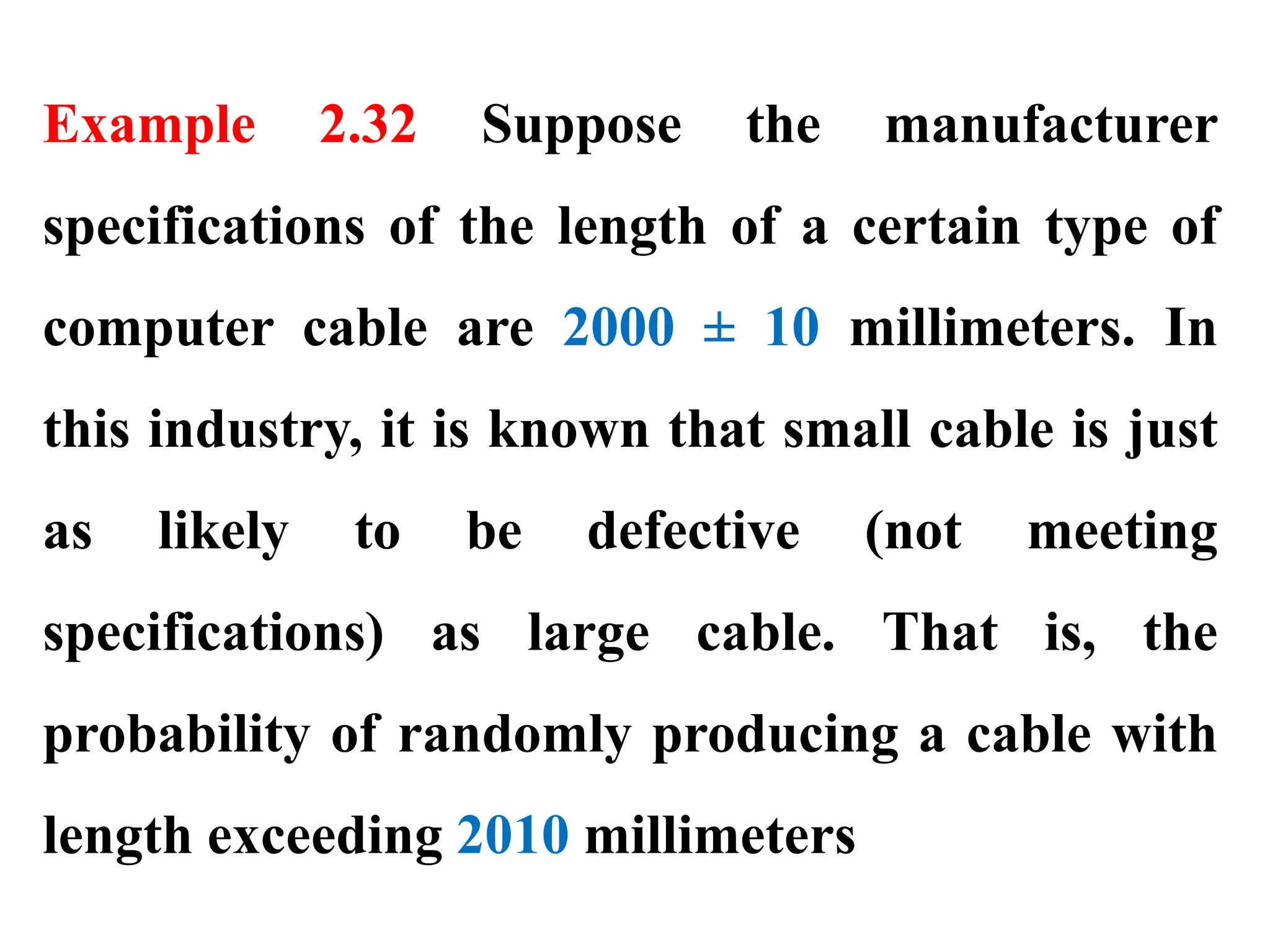 Example 2.32 Suppose the manufacturer
specifications of the length of a certain type of
computer cable are 2000 ± 10 millimeters. In
this industry, it is known that small cable is just
as likely to be defective (not meeting
specifications) as large cable. That is, the
probability of randomly producing a cable with
length exceeding 2010 millimeters
 