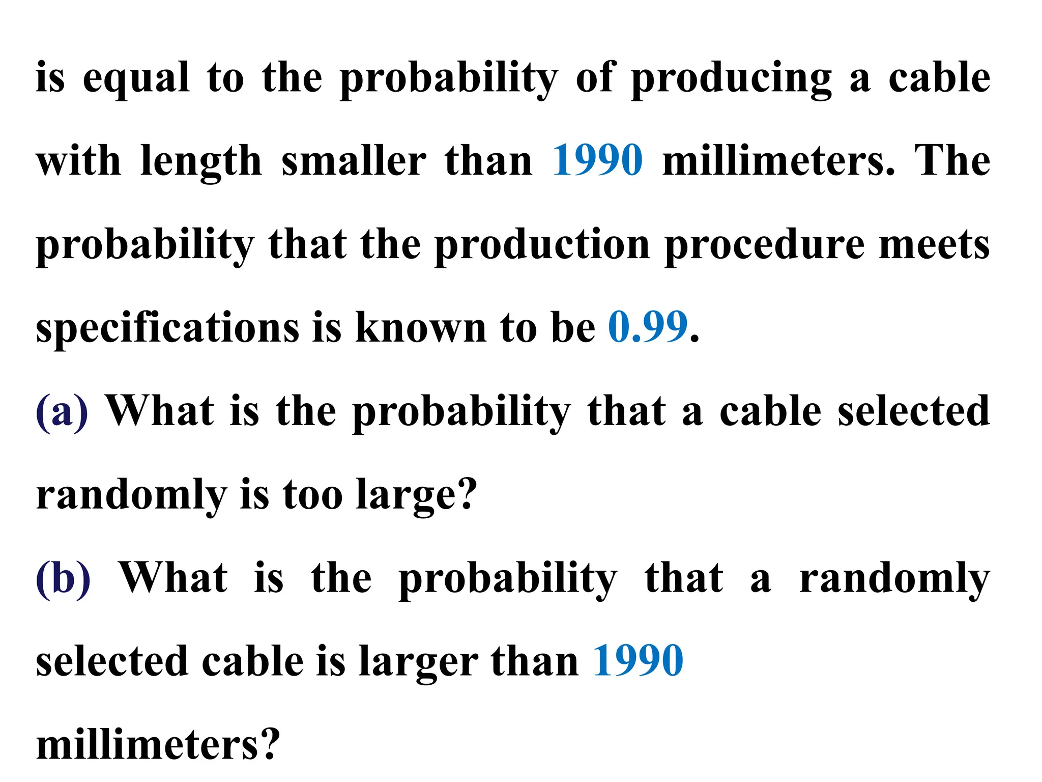 is equal to the probability of producing a cable
with length smaller than 1990 millimeters. The
probability that the production procedure meets
specifications is known to be 0.99.
(a) What is the probability that a cable selected
randomly is too large?
(b) What is the probability that a randomly
selected cable is larger than 1990
millimeters?
 
