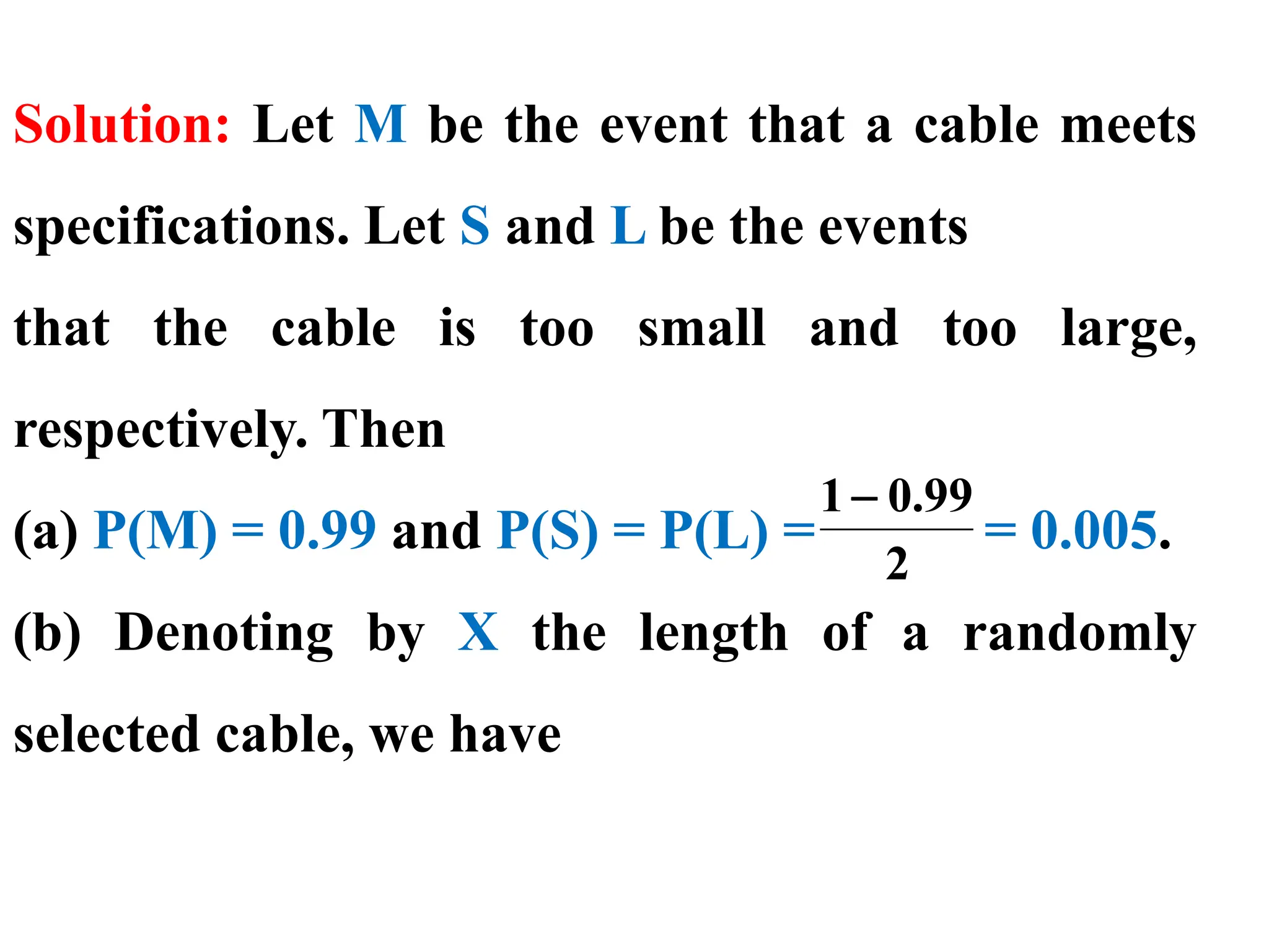Solution: Let M be the event that a cable meets
specifications. Let S and L be the events
that the cable is too small and too large,
respectively. Then
(a) P(M) = 0.99 and P(S) = P(L) = = 0.005.
(b) Denoting by X the length of a randomly
selected cable, we have
2
99
.
0
1−
 