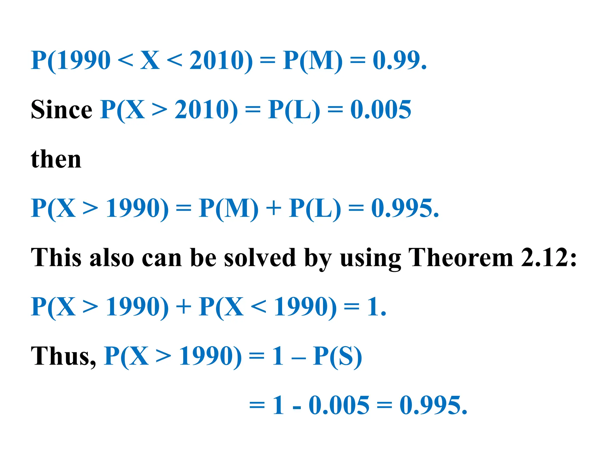 P(1990 < X < 2010) = P(M) = 0.99.
Since P(X > 2010) = P(L) = 0.005
then
P(X > 1990) = P(M) + P(L) = 0.995.
This also can be solved by using Theorem 2.12:
P(X > 1990) + P(X < 1990) = 1.
Thus, P(X > 1990) = 1 – P(S)
= 1 - 0.005 = 0.995.
 