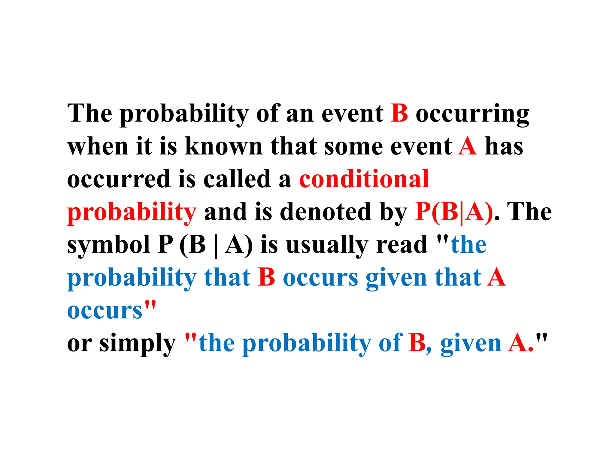 The probability of an event B occurring
when it is known that some event A has
occurred is called a conditional
probability and is denoted by P(B|A). The
symbol P (B | A) is usually read "the
probability that B occurs given that A
occurs"
or simply "the probability of B, given A."
 