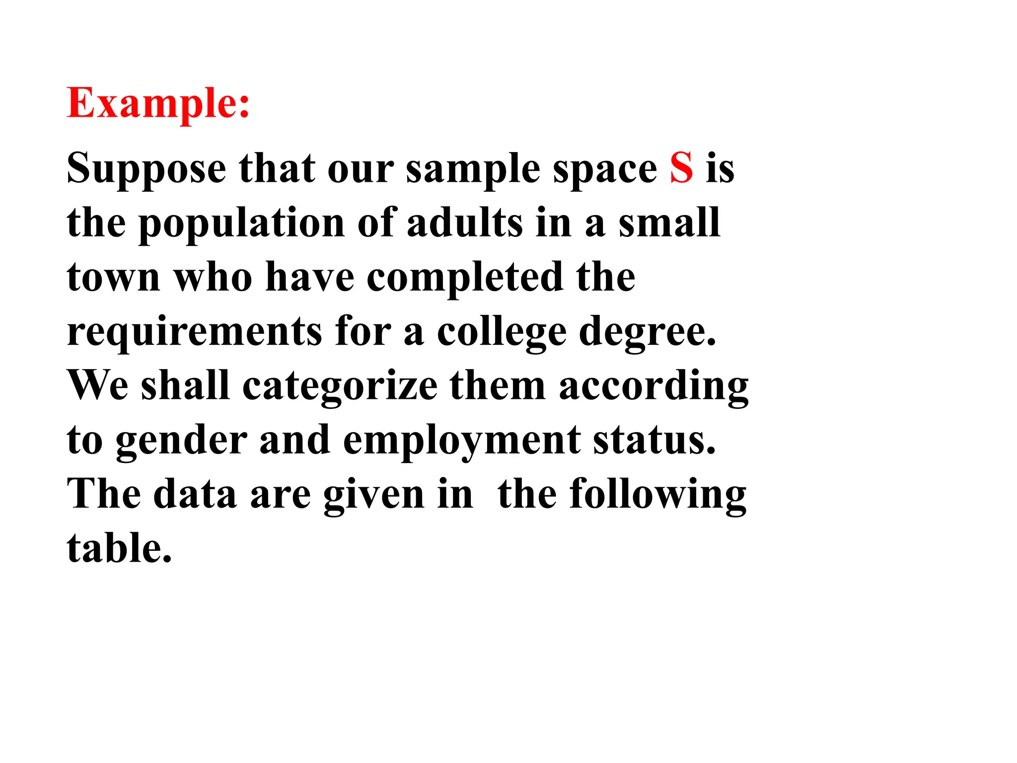 Example:
Suppose that our sample space S is
the population of adults in a small
town who have completed the
requirements for a college degree.
We shall categorize them according
to gender and employment status.
The data are given in the following
table.
 