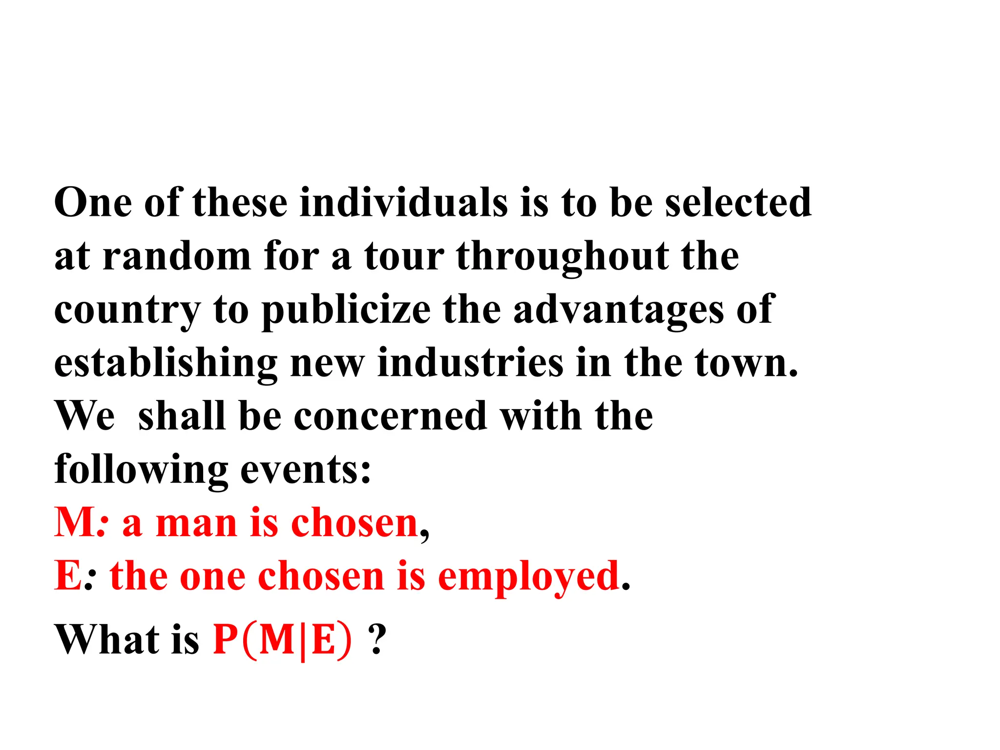 One of these individuals is to be selected
at random for a tour throughout the
country to publicize the advantages of
establishing new industries in the town.
We shall be concerned with the
following events:
M: a man is chosen,
E: the one chosen is employed.
What is 𝐏 𝐌|𝐄 ?
 