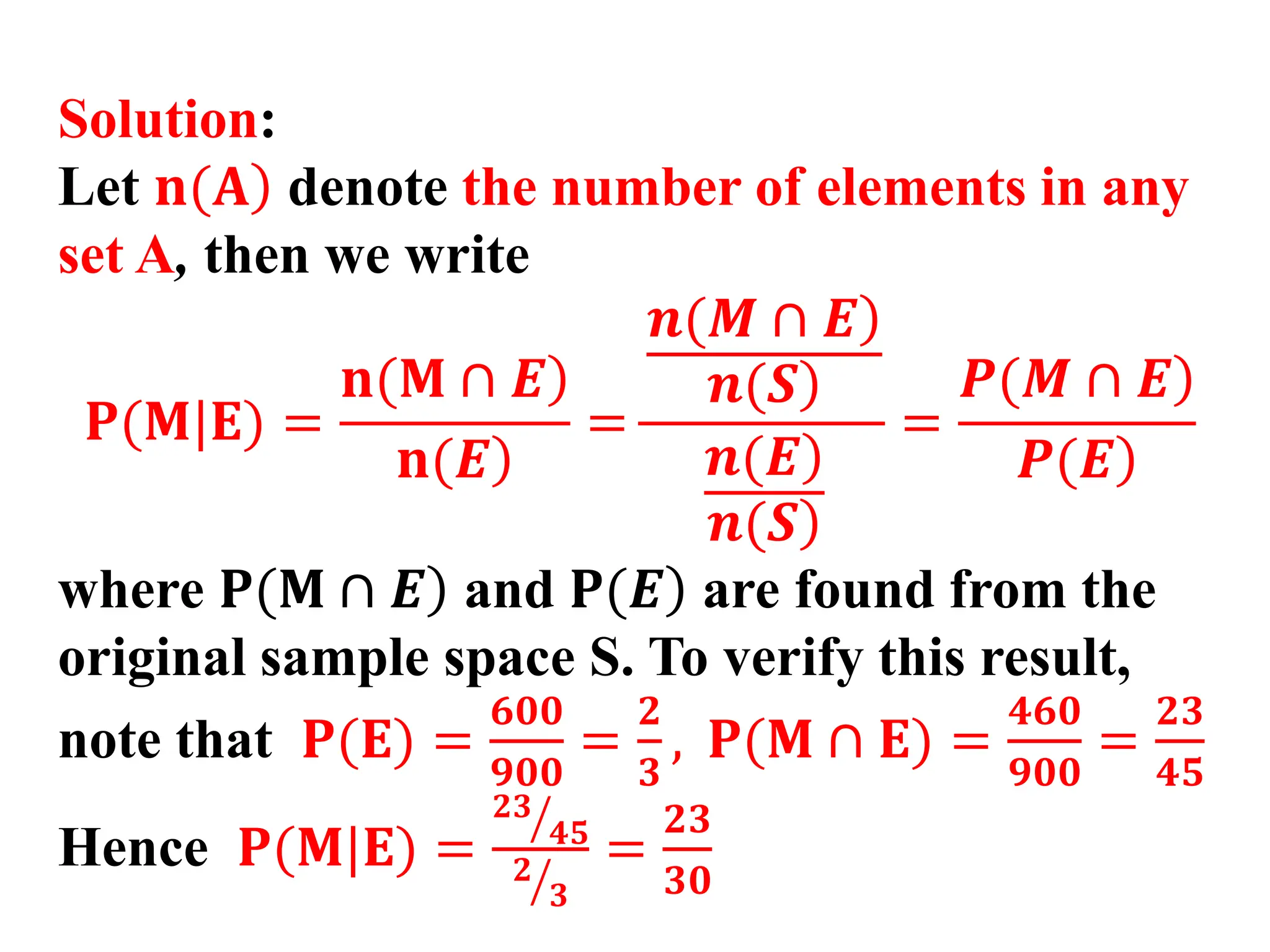 Solution:
Let )
𝐧(𝐀 denote the number of elements in any
set A, then we write
𝐏(𝐌|𝐄) =
)
𝐧(𝐌 ∩ 𝑬
)
𝐧(𝑬
=
)
𝒏(𝑴 ∩ 𝑬
)
𝒏(𝑺
)
𝒏(𝑬
)
𝒏(𝑺
=
)
𝑷(𝑴 ∩ 𝑬
)
𝑷(𝑬
where )
𝐏(𝐌 ∩ 𝑬 and )
𝐏(𝑬 are found from the
original sample space S. To verify this result,
note that 𝐏(𝐄) =
𝟔𝟎𝟎
𝟗𝟎𝟎
=
𝟐
𝟑
, 𝐏(𝐌 ∩ 𝐄) =
𝟒𝟔𝟎
𝟗𝟎𝟎
=
𝟐𝟑
𝟒𝟓
Hence 𝐏(𝐌|𝐄) =
ൗ
𝟐𝟑
𝟒𝟓
ൗ
𝟐
𝟑
=
𝟐𝟑
𝟑𝟎
 
