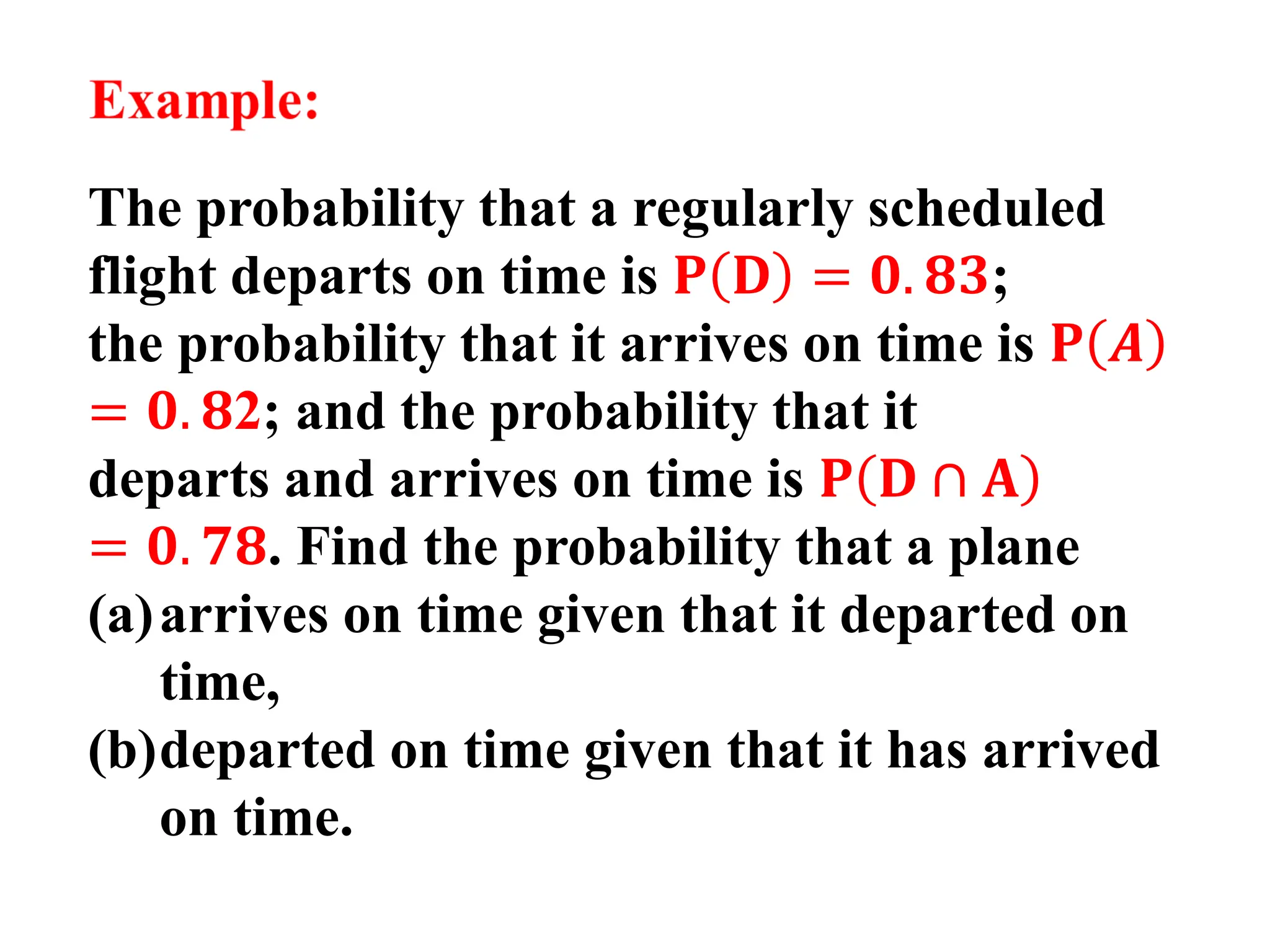 The probability that a regularly scheduled
flight departs on time is 𝐏 𝐃 = 𝟎. 𝟖𝟑;
the probability that it arrives on time is 𝐏 𝑨
= 𝟎. 𝟖2; and the probability that it
departs and arrives on time is 𝐏 𝐃 ∩ 𝐀
= 𝟎. 𝟕𝟖. Find the probability that a plane
(a)arrives on time given that it departed on
time,
(b)departed on time given that it has arrived
on time.
 