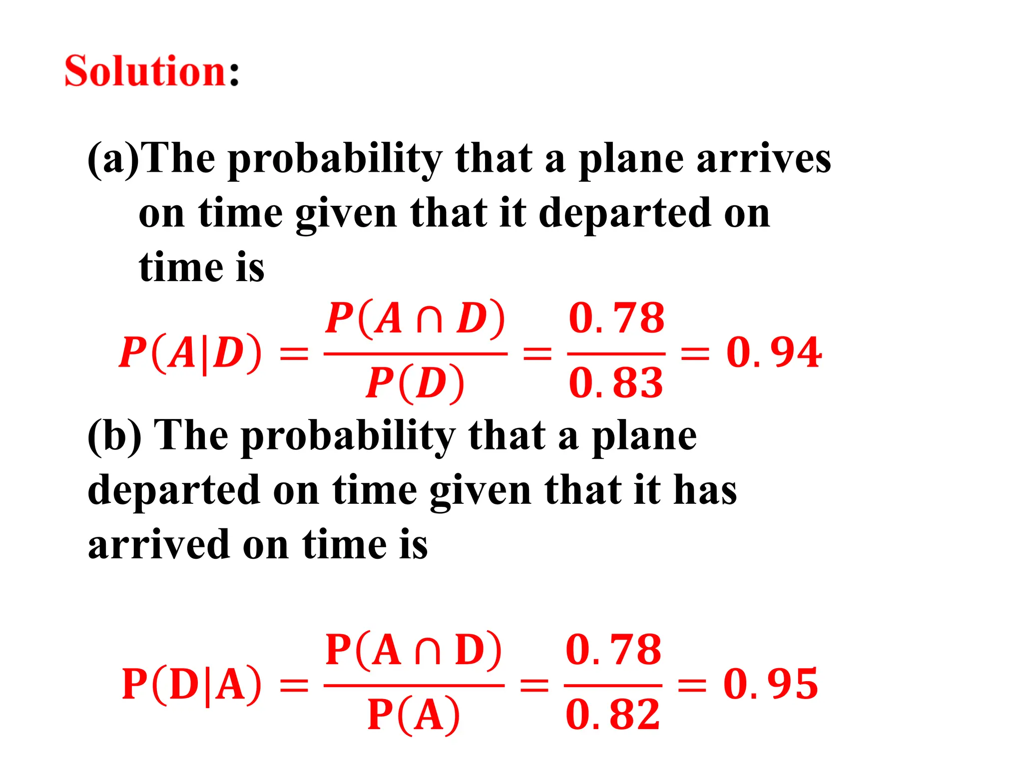 (a)The probability that a plane arrives
on time given that it departed on
time is
𝑷 𝑨|𝑫 =
𝑷 𝑨 ∩ 𝑫
𝑷 𝑫
=
𝟎. 𝟕𝟖
𝟎. 𝟖𝟑
= 𝟎. 𝟗𝟒
(b) The probability that a plane
departed on time given that it has
arrived on time is
𝐏 𝐃|𝐀 =
𝐏 𝐀 ∩ 𝐃
𝐏 𝐀
=
𝟎. 𝟕𝟖
𝟎. 𝟖𝟐
= 𝟎. 𝟗𝟓
 