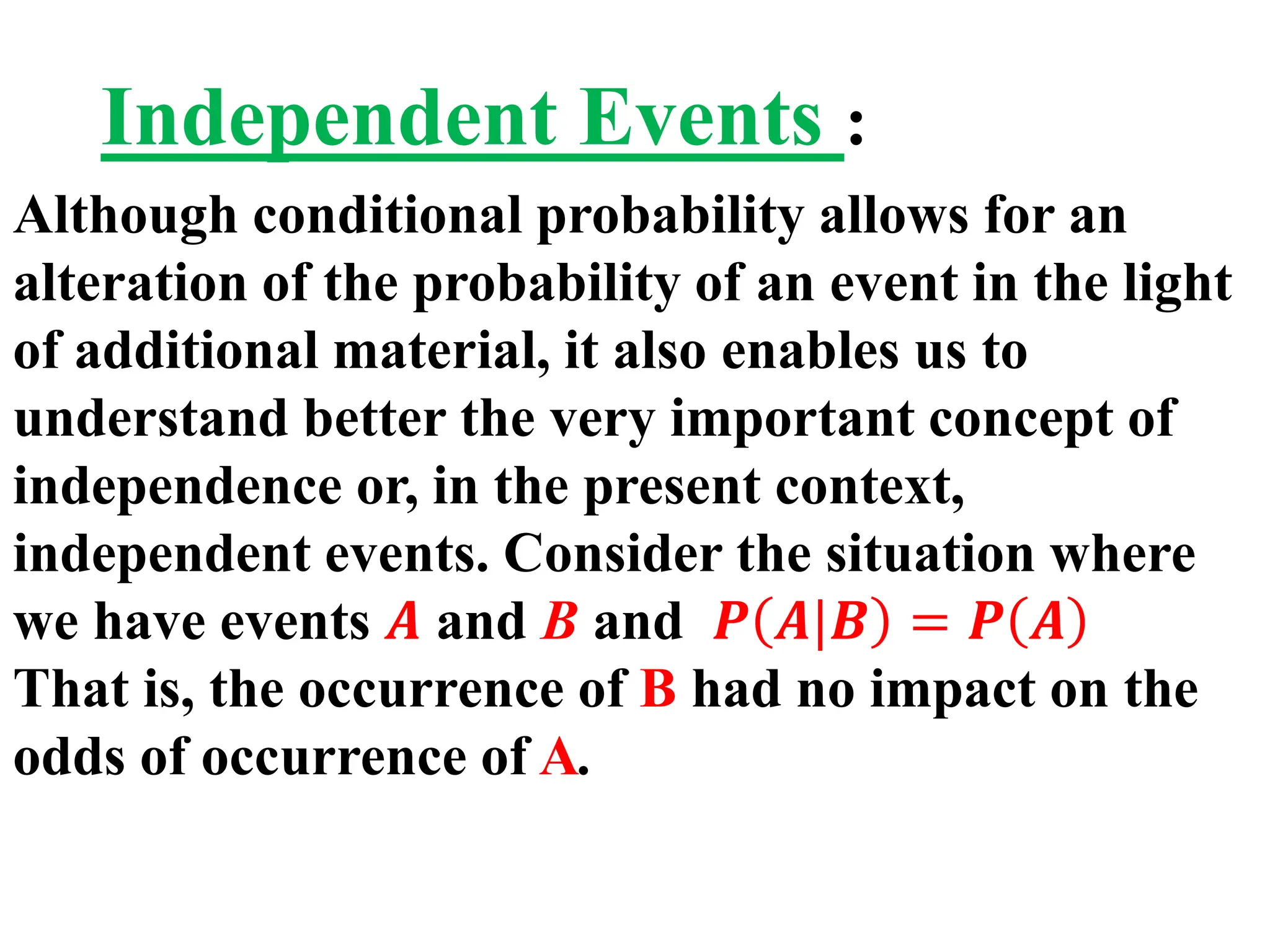 Independent Events :
Although conditional probability allows for an
alteration of the probability of an event in the light
of additional material, it also enables us to
understand better the very important concept of
independence or, in the present context,
independent events. Consider the situation where
we have events 𝑨 and B and 𝑷 𝑨|𝑩 = 𝑷 𝑨
That is, the occurrence of B had no impact on the
odds of occurrence of A.
 