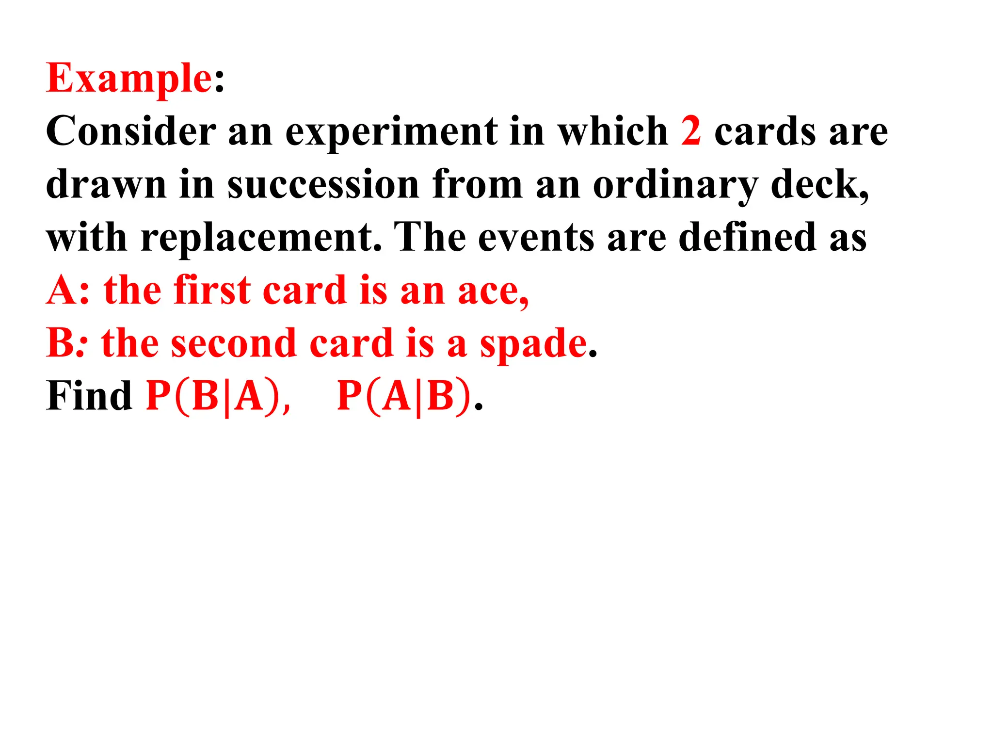 Example:
Consider an experiment in which 2 cards are
drawn in succession from an ordinary deck,
with replacement. The events are defined as
A: the first card is an ace,
B: the second card is a spade.
Find 𝐏 𝐁|𝐀 , 𝐏 𝐀|𝐁 .
 