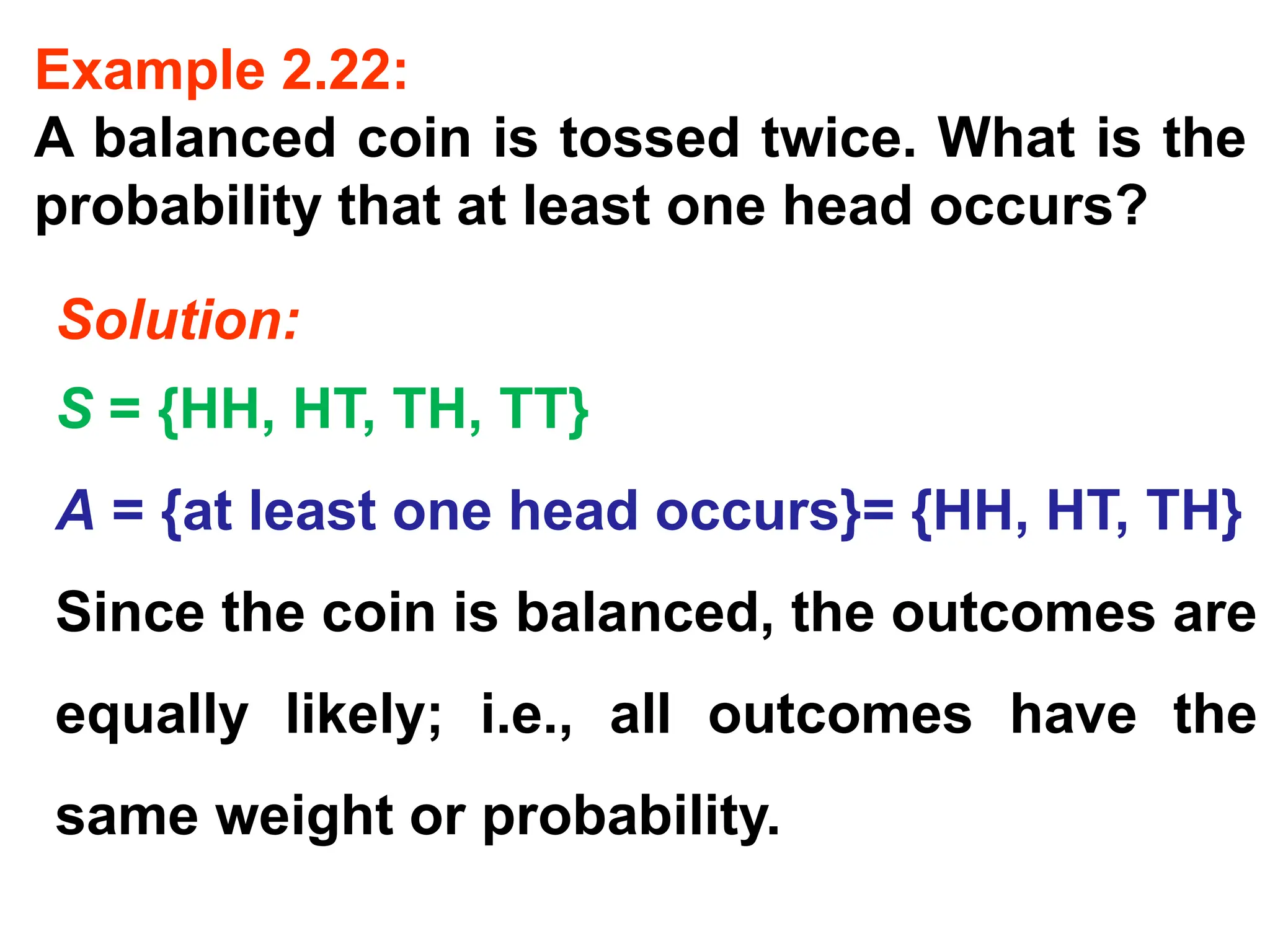 Example 2.22:
A balanced coin is tossed twice. What is the
probability that at least one head occurs?
Solution:
S = {HH, HT, TH, TT}
A = {at least one head occurs}= {HH, HT, TH}
Since the coin is balanced, the outcomes are
equally likely; i.e., all outcomes have the
same weight or probability.
 