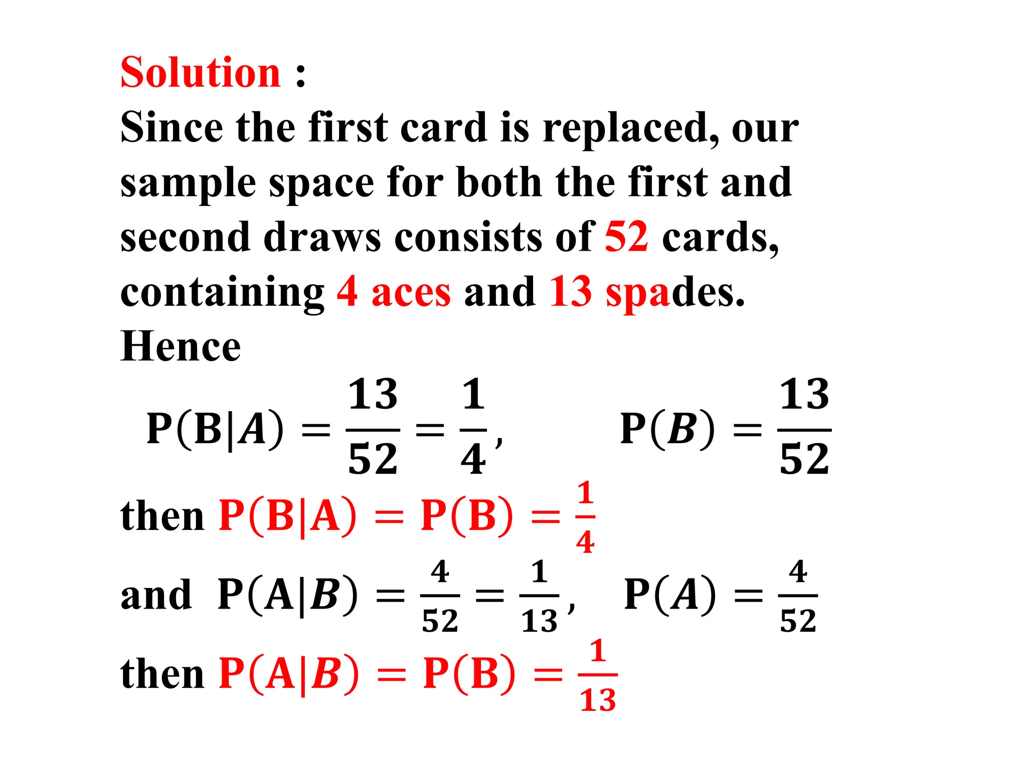Solution :
Since the first card is replaced, our
sample space for both the first and
second draws consists of 52 cards,
containing 4 aces and 13 spades.
Hence
𝐏 𝐁|𝑨 =
𝟏𝟑
𝟓𝟐
=
𝟏
𝟒
, 𝐏 𝑩 =
𝟏𝟑
𝟓𝟐
then 𝐏 𝐁|𝐀 = 𝐏 𝐁 =
𝟏
𝟒
and 𝐏 𝐀|𝑩 =
𝟒
𝟓𝟐
=
𝟏
𝟏𝟑
, 𝐏 𝑨 =
𝟒
𝟓𝟐
then 𝐏 𝐀|𝑩 = 𝐏 𝐁 =
𝟏
𝟏𝟑
 