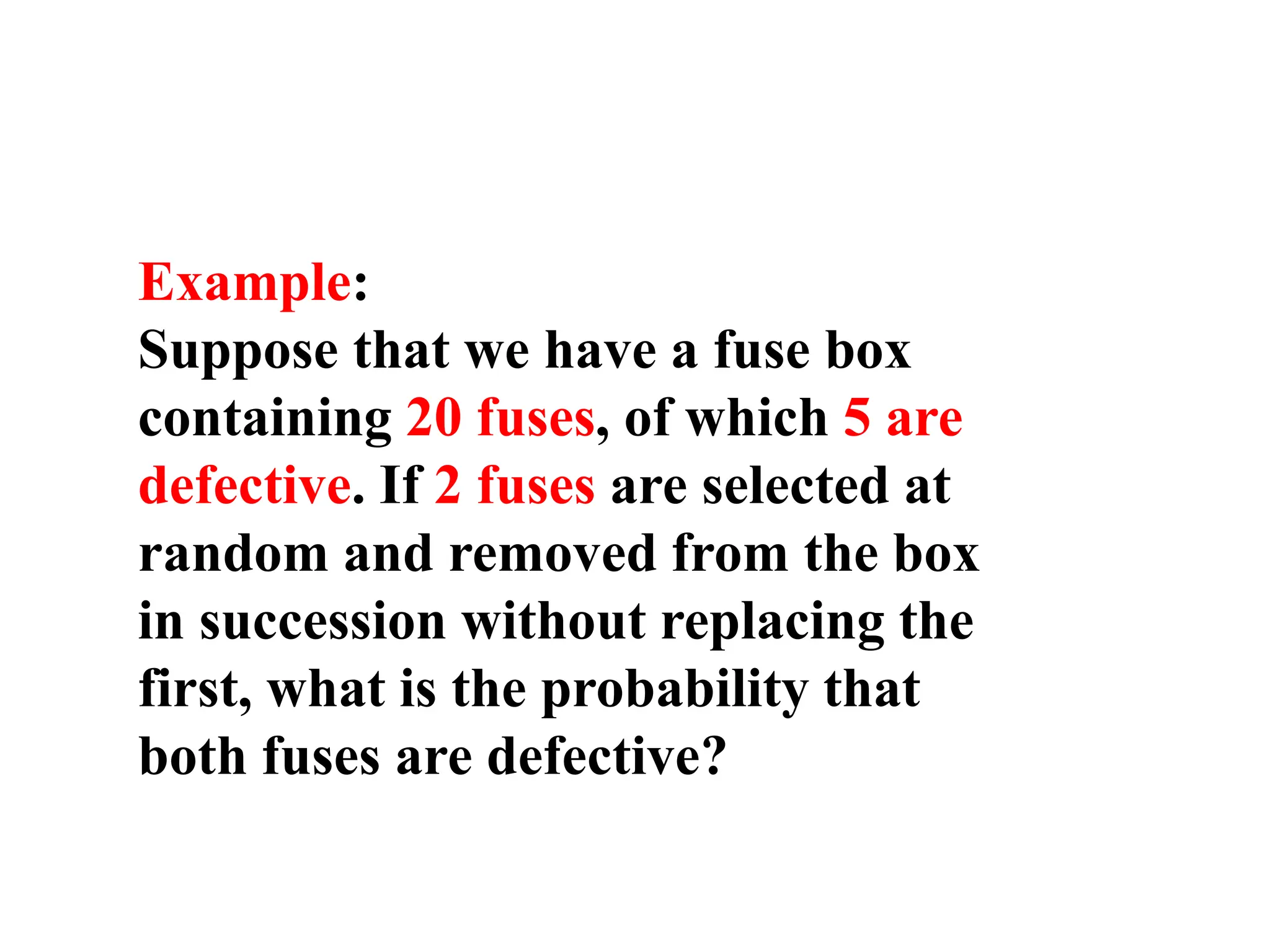 Example:
Suppose that we have a fuse box
containing 20 fuses, of which 5 are
defective. If 2 fuses are selected at
random and removed from the box
in succession without replacing the
first, what is the probability that
both fuses are defective?
 