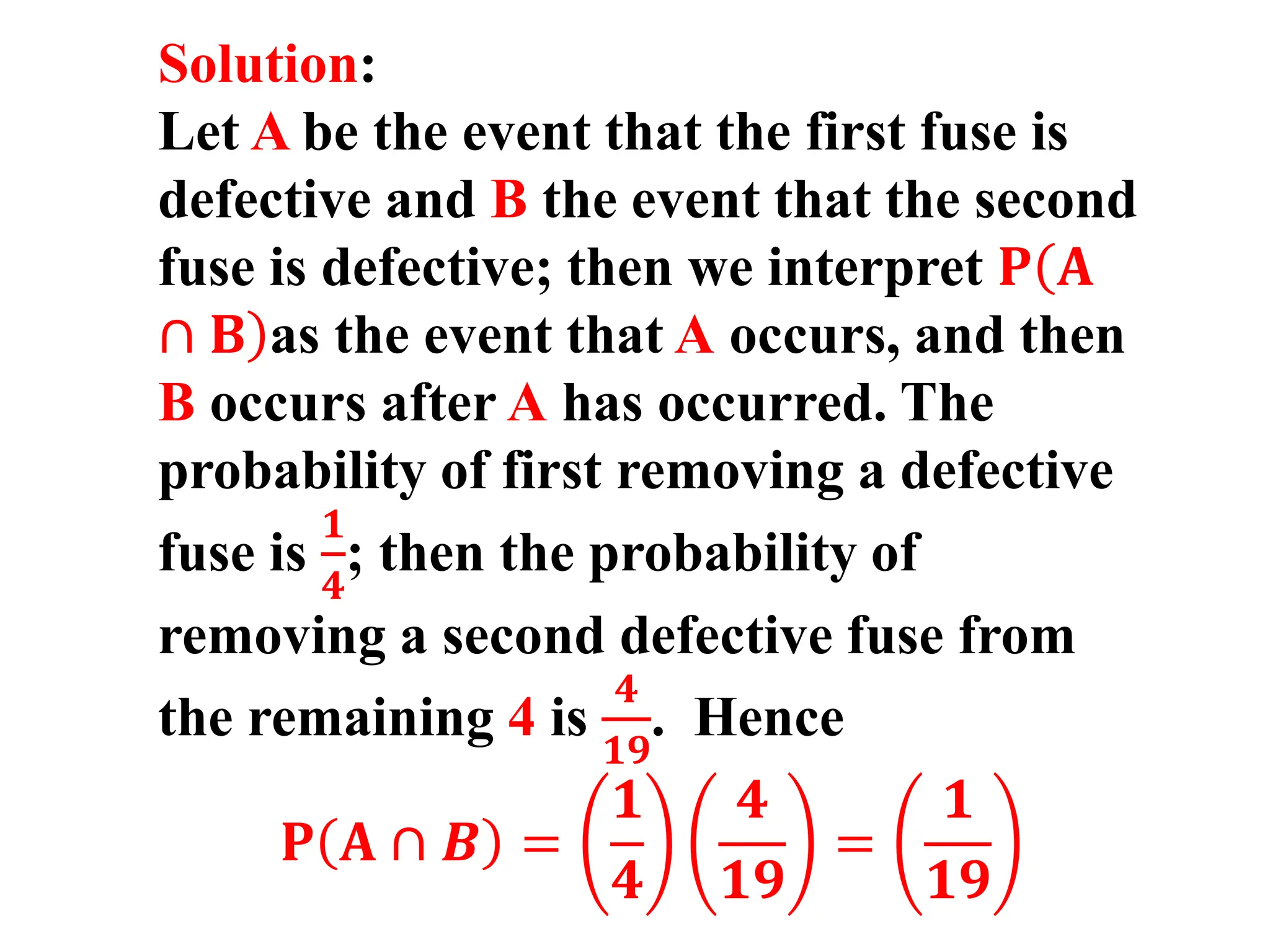 Solution:
Let A be the event that the first fuse is
defective and B the event that the second
fuse is defective; then we interpret 𝐏(
)
𝐀
∩ 𝐁 as the event that A occurs, and then
B occurs after A has occurred. The
probability of first removing a defective
fuse is
𝟏
𝟒
; then the probability of
removing a second defective fuse from
the remaining 4 is
𝟒
𝟏𝟗
. Hence
𝐏 𝐀 ∩ 𝑩 =
𝟏
𝟒
𝟒
𝟏𝟗
=
𝟏
𝟏𝟗
 