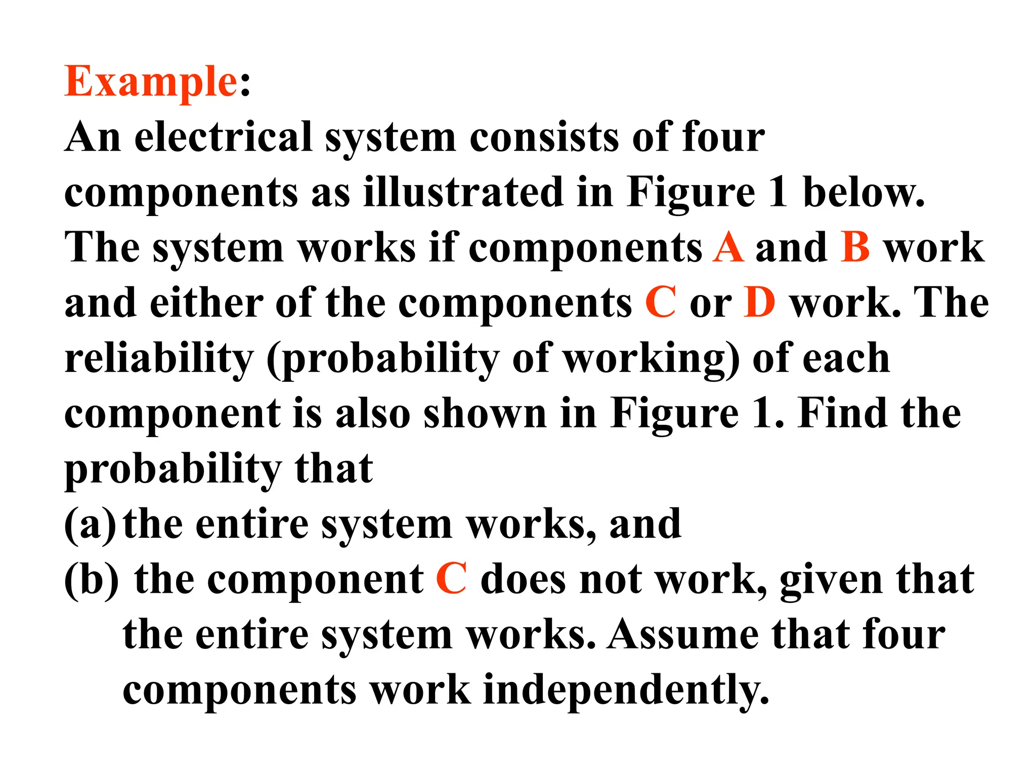 Example:
An electrical system consists of four
components as illustrated in Figure 1 below.
The system works if components A and B work
and either of the components C or D work. The
reliability (probability of working) of each
component is also shown in Figure 1. Find the
probability that
(a)the entire system works, and
(b) the component C does not work, given that
the entire system works. Assume that four
components work independently.
 