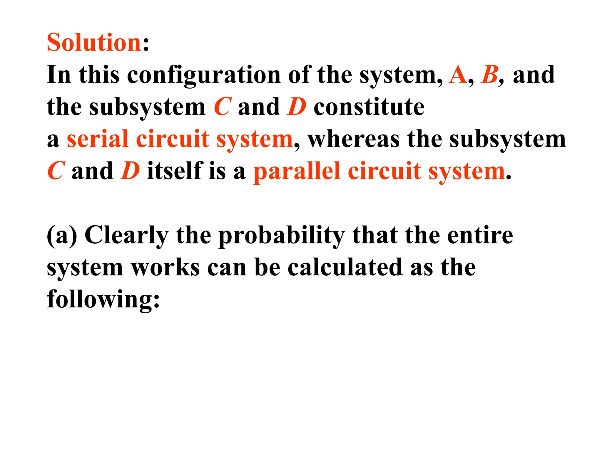 Solution:
In this configuration of the system, A, B, and
the subsystem C and D constitute
a serial circuit system, whereas the subsystem
C and D itself is a parallel circuit system.
(a) Clearly the probability that the entire
system works can be calculated as the
following:
 