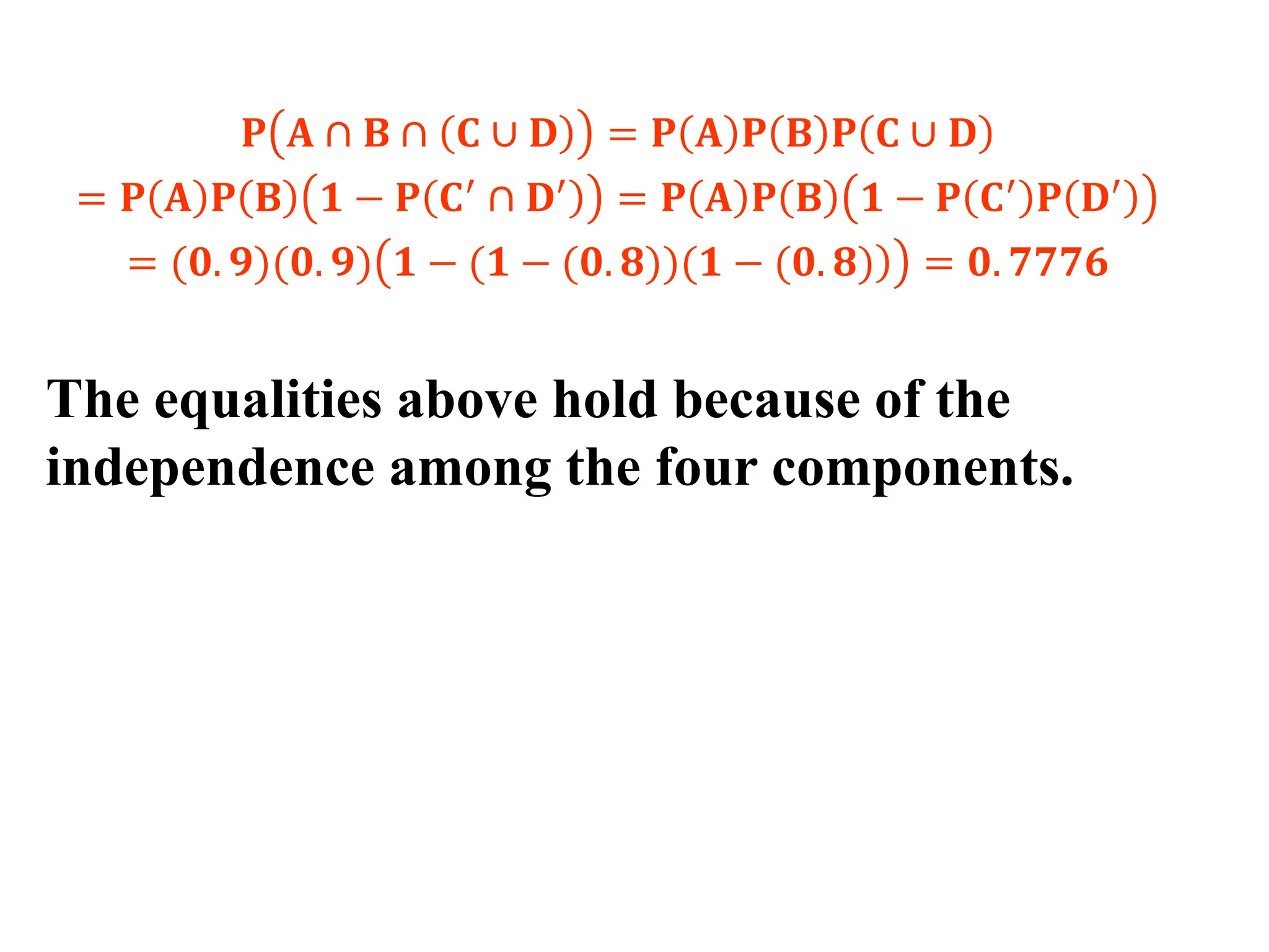 𝐏 𝐀 ∩ 𝐁 ∩ 𝐂 ∪ 𝐃 = 𝐏 𝐀 𝐏 𝐁 𝐏 𝐂 ∪ 𝐃
= 𝐏 𝐀 𝐏 𝐁 𝟏 − 𝐏 𝐂′ ∩ 𝐃′ = 𝐏 𝐀 𝐏 𝐁 𝟏 − 𝐏 𝐂′ 𝐏 𝐃′
= (𝟎. 𝟗)(𝟎. 𝟗) )
𝟏 − (𝟏 − (𝟎. 𝟖))(𝟏 − (𝟎. 𝟖) = 𝟎. 𝟕𝟕𝟕𝟔
The equalities above hold because of the
independence among the four components.
 