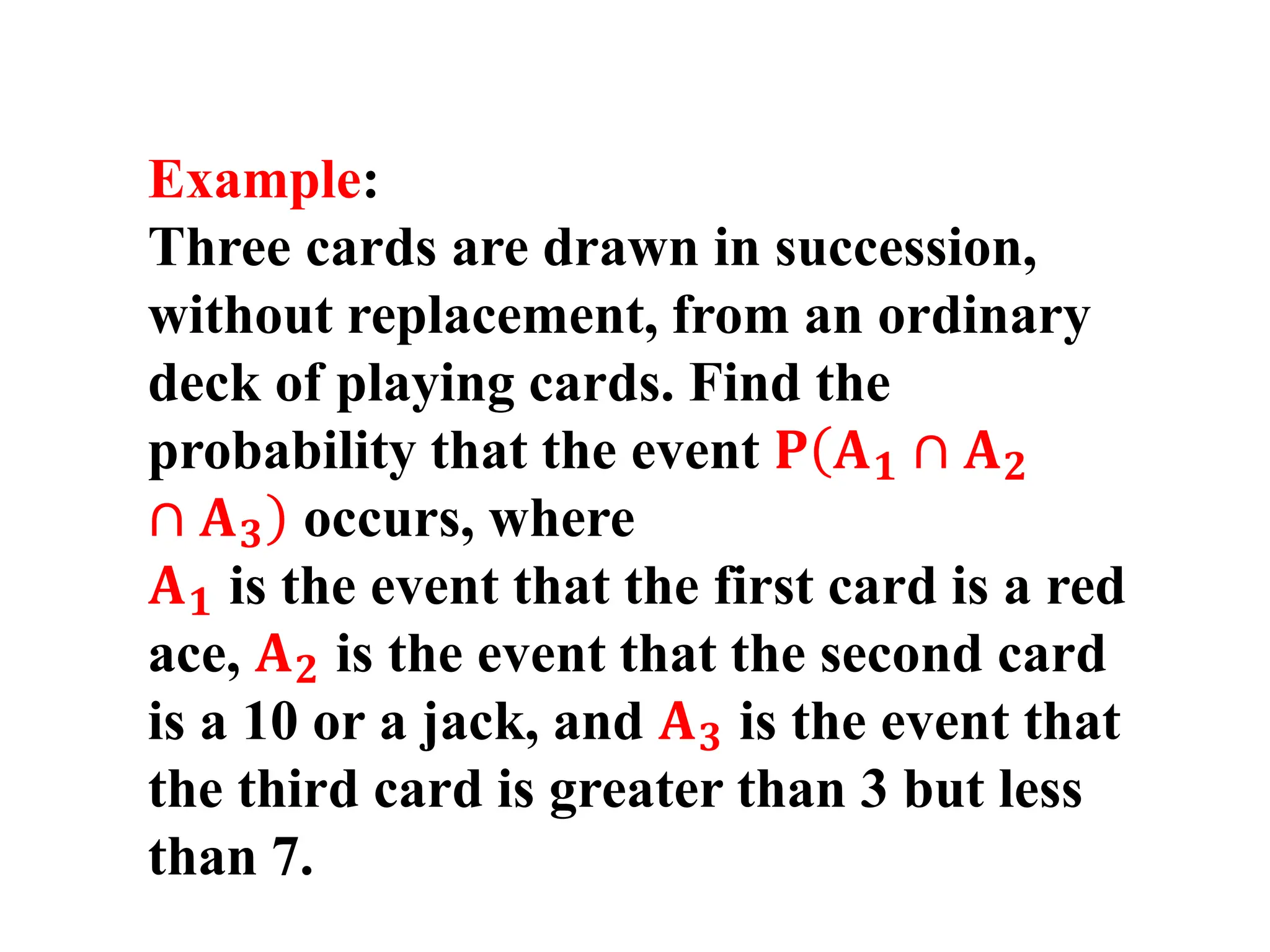 Example:
Three cards are drawn in succession,
without replacement, from an ordinary
deck of playing cards. Find the
probability that the event 𝐏(
)
𝐀𝟏 ∩ 𝐀𝟐
∩ 𝐀𝟑 occurs, where
𝐀𝟏 is the event that the first card is a red
ace, 𝐀𝟐 is the event that the second card
is a 10 or a jack, and 𝐀𝟑 is the event that
the third card is greater than 3 but less
than 7.
 