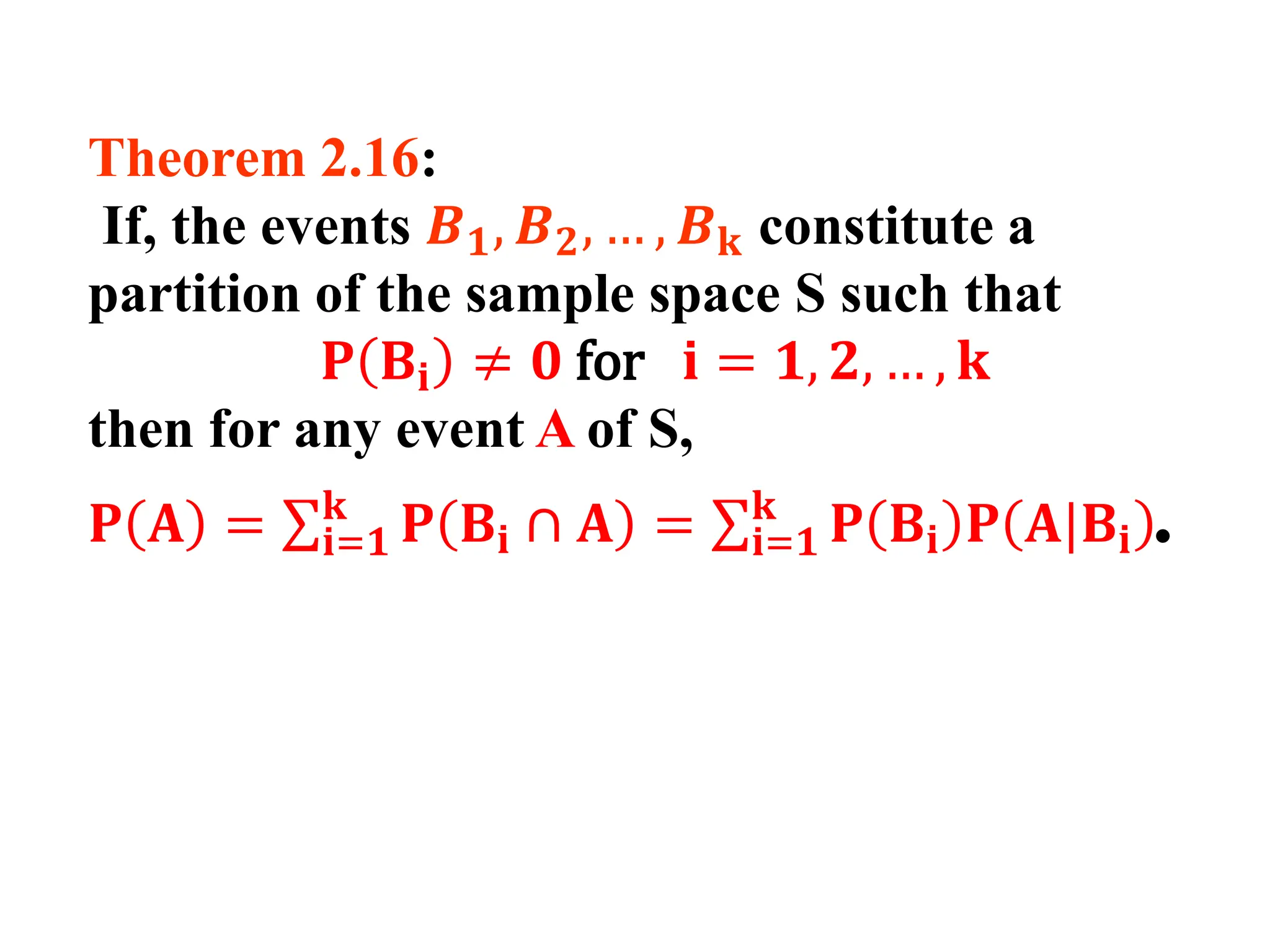 Theorem 2.16:
If, the events 𝑩𝟏, 𝑩𝟐, … , 𝑩𝐤 constitute a
partition of the sample space S such that
𝐏 𝐁𝐢 ≠ 𝟎 for 𝐢 = 𝟏, 𝟐, … , 𝐤
then for any event A of S,
𝐏 𝐀 = σ𝐢=𝟏
𝐤
𝐏 𝐁𝐢 ∩ 𝐀 = σ𝐢=𝟏
𝐤
𝐏 𝐁𝐢 𝐏 𝐀|𝐁𝐢 .
 