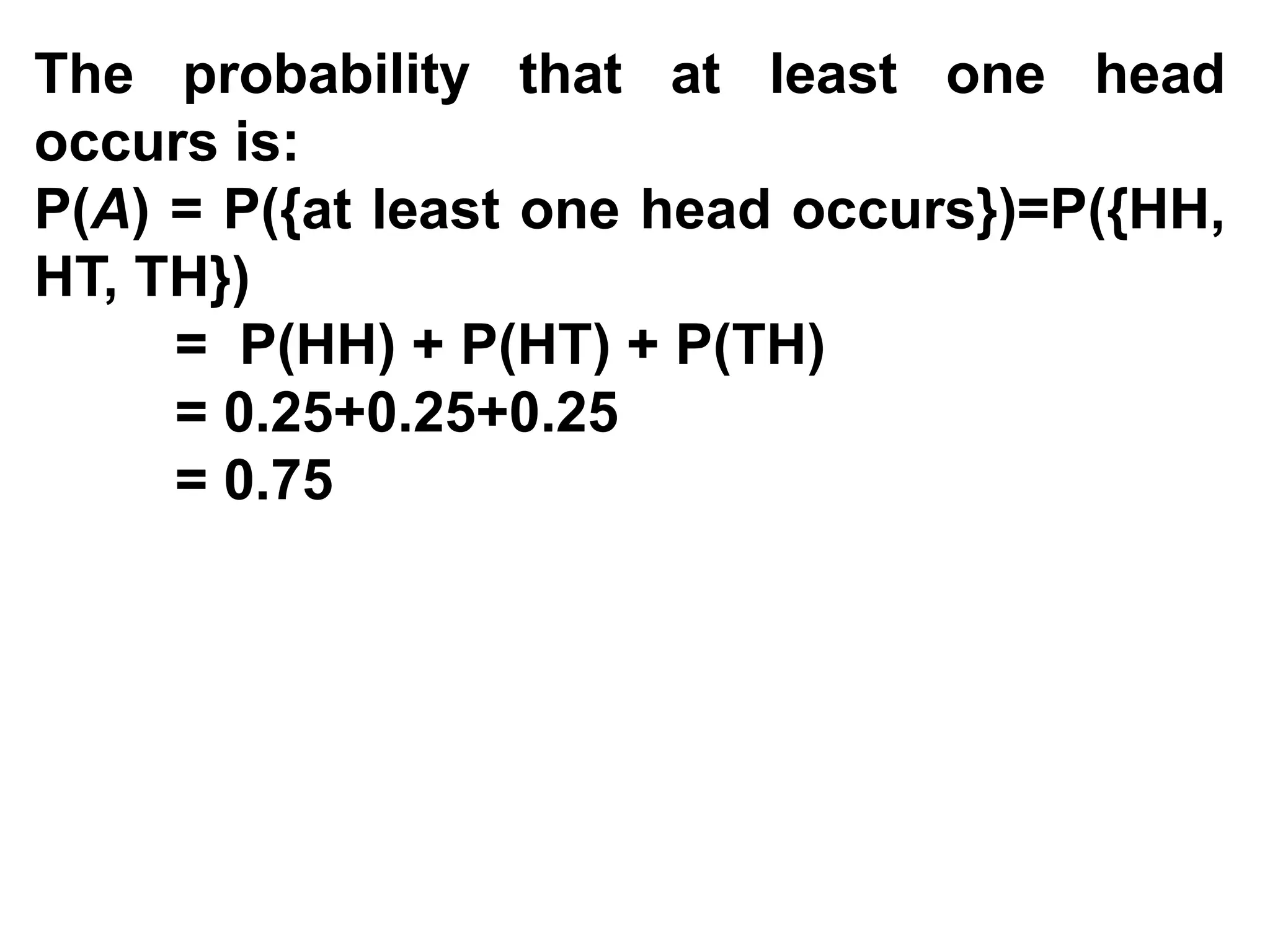 The probability that at least one head
occurs is:
P(A) = P({at least one head occurs})=P({HH,
HT, TH})
= P(HH) + P(HT) + P(TH)
= 0.25+0.25+0.25
= 0.75
 